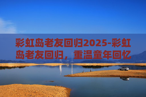 彩虹岛老友回归2025-彩虹岛老友回归，重温童年回忆，共赏七彩奇迹