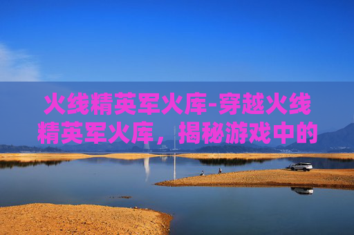 火线精英军火库-穿越火线精英军火库，揭秘游戏中的顶级装备
