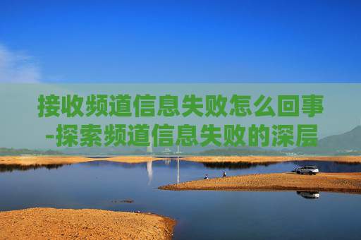 接收频道信息失败怎么回事-探索频道信息失败的深层原因与应对策略