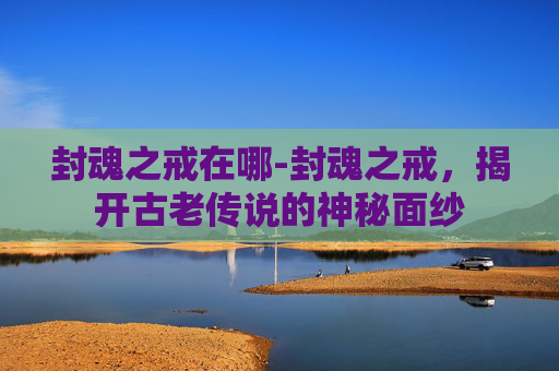 封魂之戒在哪-封魂之戒,揭开古老传说的神秘面纱 封魂之戒在哪-封魂之戒,揭开古老传说的神秘面纱
