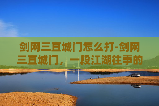 剑网三直城门怎么打-剑网三直城门,一段江湖往事的见证 剑网三直城门怎么打-剑网三直城门,一段江湖往事的见证