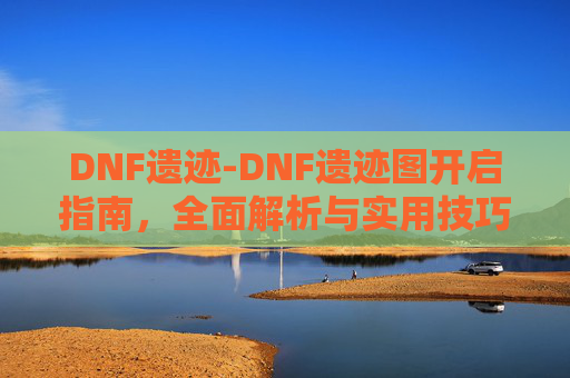 DNF遗迹-DNF遗迹图开启指南,全面解析与实用技巧 DNF遗迹-DNF遗迹图开启指南,全面解析与实用技巧