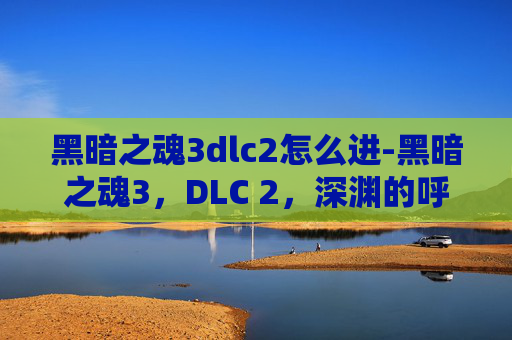 黑暗之魂3dlc2怎么进-黑暗之魂3，DLC 2，深渊的呼唤