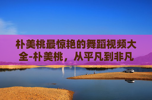 朴美桃最惊艳的舞蹈视频大全-朴美桃，从平凡到非凡的蜕变之旅