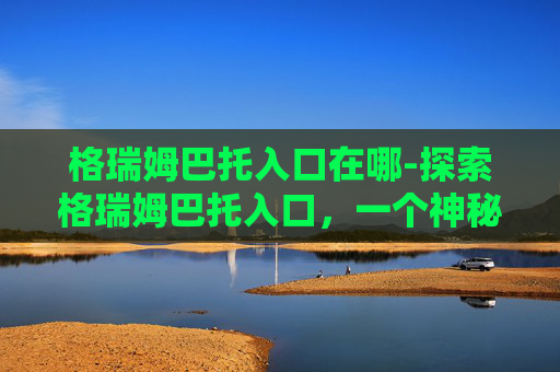 格瑞姆巴托入口在哪-探索格瑞姆巴托入口，一个神秘而引人入胜的探险之旅