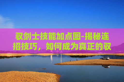 驭剑士技能加点图-揭秘连招技巧，如何成为真正的驭剑士