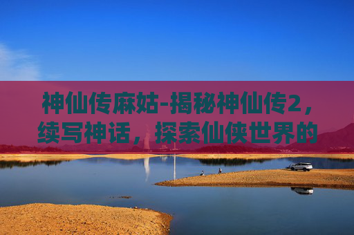 神仙传麻姑-揭秘神仙传2，续写神话，探索仙侠世界的新篇章