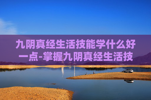 九阴真经生活技能学什么好一点-掌握九阴真经生活技能，提升生活质量的艺术