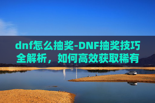 dnf怎么抽奖-DNF抽奖技巧全解析，如何高效获取稀有装备