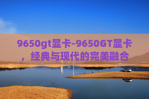 9650gt显卡-9650GT显卡，经典与现代的完美融合