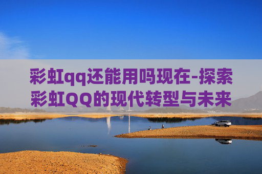 彩虹qq还能用吗现在-探索彩虹QQ的现代转型与未来展望