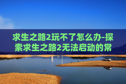 求生之路2玩不了怎么办-探索求生之路2无法启动的常见问题及解决策略