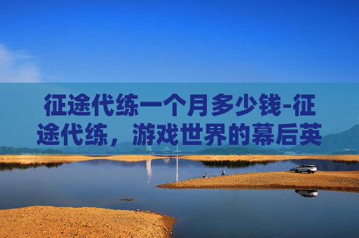 征途代练一个月多少钱-征途代练，游戏世界的幕后英雄