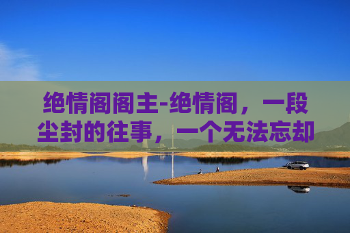 绝情阁阁主-绝情阁，一段尘封的往事，一个无法忘却的记忆