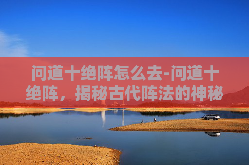 问道十绝阵怎么去-问道十绝阵，揭秘古代阵法的神秘面纱