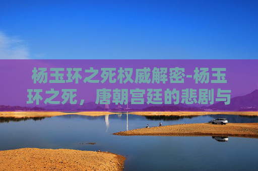 杨玉环之死权威解密-杨玉环之死，唐朝宫廷的悲剧与文化象征