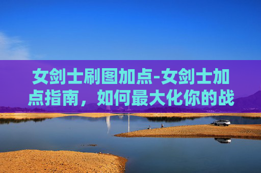 女剑士刷图加点-女剑士加点指南,如何最大化你的战斗力 女剑士刷图加点-女剑士加点指南,如何最大化你的战斗力