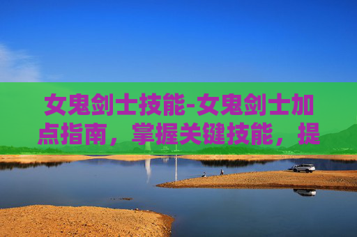 女鬼剑士技能-女鬼剑士加点指南，掌握关键技能，提升战斗效率