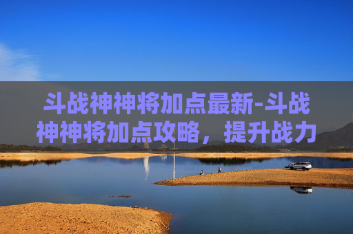 斗战神神将加点最新-斗战神神将加点攻略，提升战力的关键
