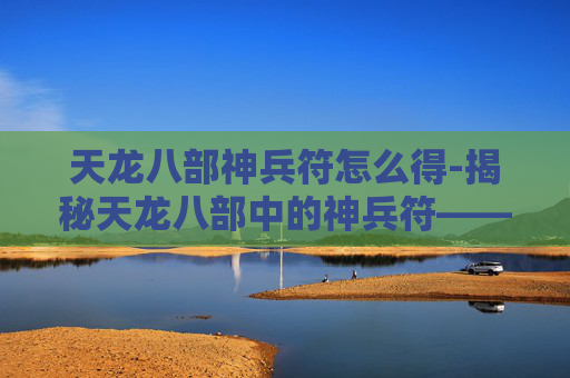 天龙八部神兵符怎么得-揭秘天龙八部中的神兵符——解锁金庸笔下的神秘力量