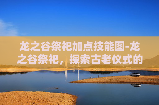 龙之谷祭祀加点技能图-龙之谷祭祀，探索古老仪式的神秘面纱
