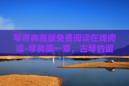 琴帝典藏版免费阅读在线阅读-琴典第一章，古琴的诞生与文化传承