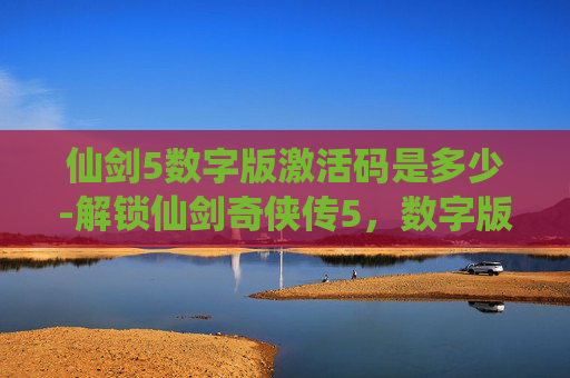 仙剑5数字版激活码是多少-解锁仙剑奇侠传5，数字版激活码，开启游戏新篇章