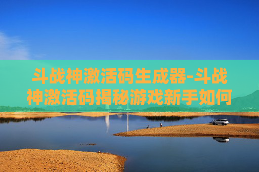斗战神激活码生成器-斗战神激活码揭秘游戏新手如何快速上手，解锁精彩游戏体验！