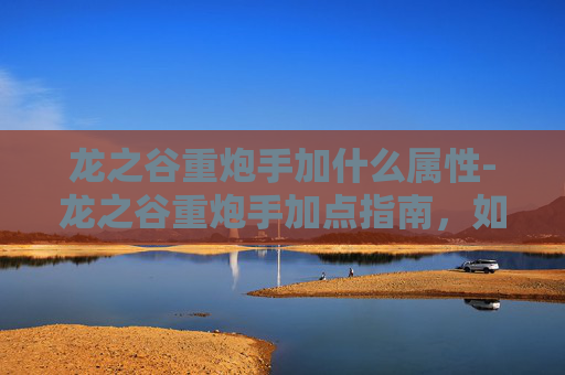 龙之谷重炮手加什么属性-龙之谷重炮手加点指南，如何最大化你的输出与生存能力