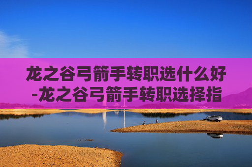 龙之谷弓箭手转职选什么好-龙之谷弓箭手转职选择指南