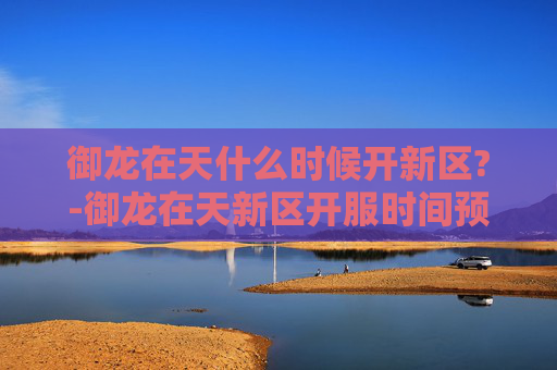 御龙在天什么时候开新区?-御龙在天新区开服时间预测与玩家指南