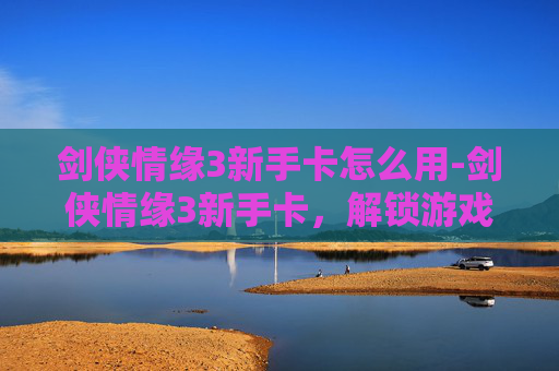 剑侠情缘3新手卡怎么用-剑侠情缘3新手卡，解锁游戏世界的第一步