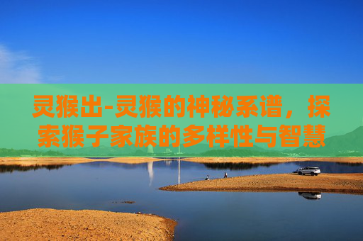 灵猴出-灵猴的神秘系谱,探索猴子家族的多样性与智慧 灵猴出-灵猴的神秘系谱,探索猴子家族的多样性与智慧