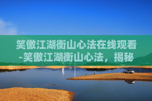 笑傲江湖衡山心法在线观看-笑傲江湖衡山心法，揭秘金庸笔下的武学奥秘