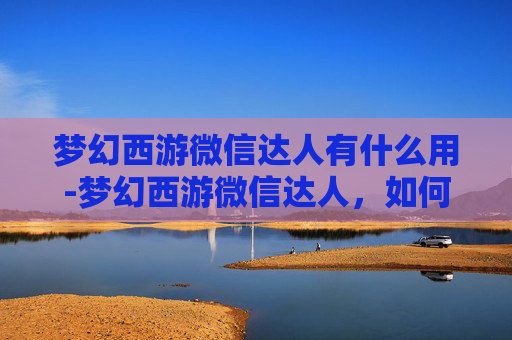梦幻西游微信达人有什么用-梦幻西游微信达人，如何成为游戏界的佼佼者