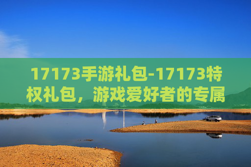 17173手游礼包-17173特权礼包，游戏爱好者的专属福利