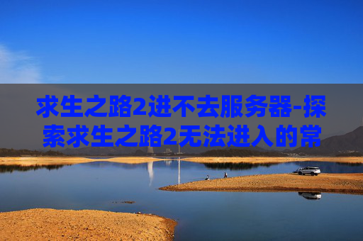 求生之路2进不去服务器-探索求生之路2无法进入的常见原因及解决策略 求生之路2进不去服务器-探索求生之路2无法进入的常见原因及解决策略