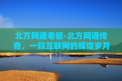 北方网通老板-北方网通传奇，一段互联网的辉煌岁月