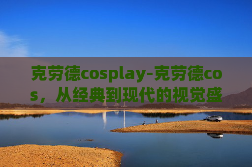 克劳德cosplay-克劳德cos，从经典到现代的视觉盛宴