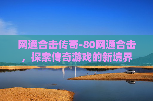 网通合击传奇-80网通合击，探索传奇游戏的新境界