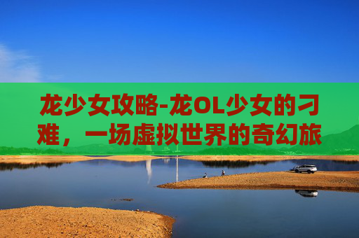 龙少女攻略-龙OL少女的刁难，一场虚拟世界的奇幻旅程