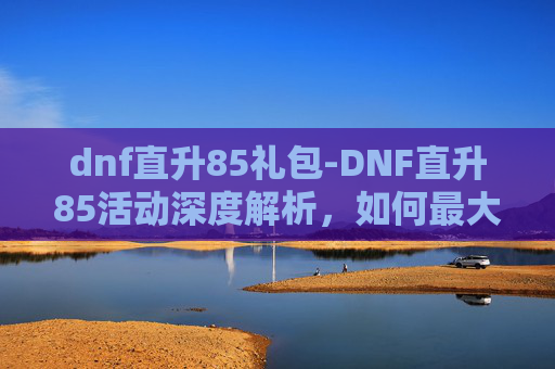 dnf直升85礼包-DNF直升85活动深度解析，如何最大化利用这个机会提升角色实力？