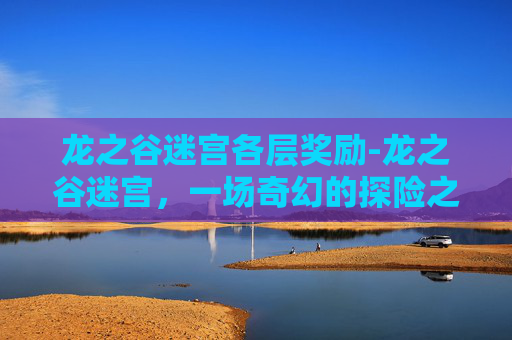龙之谷迷宫各层奖励-龙之谷迷宫，一场奇幻的探险之旅