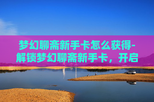 梦幻聊斋新手卡怎么获得-解锁梦幻聊斋新手卡，开启你的奇幻之旅