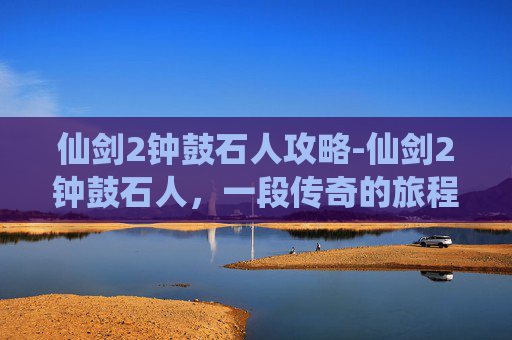 仙剑2钟鼓石人攻略-仙剑2钟鼓石人，一段传奇的旅程