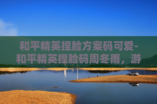 和平精英捏脸方案码可爱-和平精英捏脸码周冬雨，游戏界的小清新