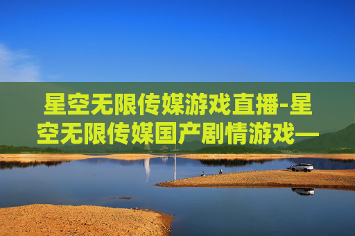 星空无限传媒游戏直播-星空无限传媒国产剧情游戏——探索中国故事的新篇章