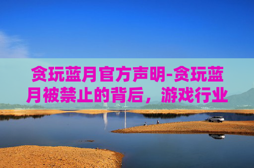 贪玩蓝月官方声明-贪玩蓝月被禁止的背后，游戏行业的责任与挑战