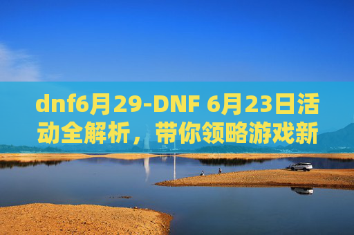 dnf6月29-DNF 6月23日活动全解析，带你领略游戏新风采