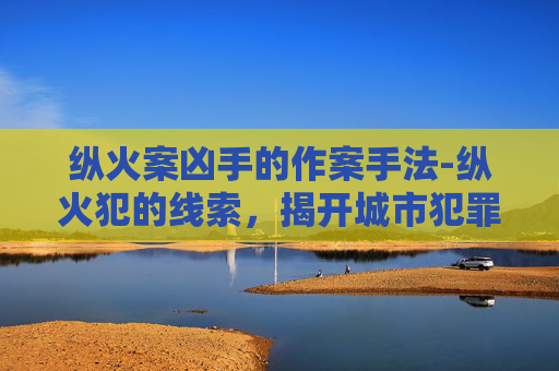 纵火案凶手的作案手法-纵火犯的线索，揭开城市犯罪之谜